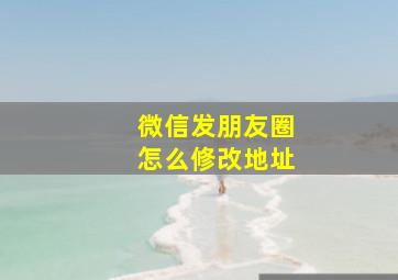 微信发朋友圈怎么修改地址