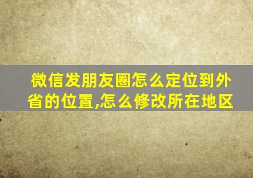 微信发朋友圈怎么定位到外省的位置,怎么修改所在地区