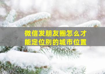 微信发朋友圈怎么才能定位别的城市位置