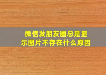 微信发朋友圈总是显示图片不存在什么原因