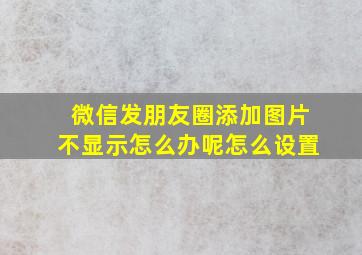 微信发朋友圈添加图片不显示怎么办呢怎么设置