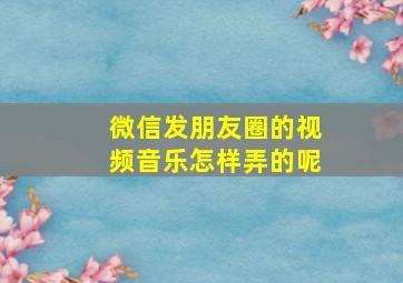 微信发朋友圈的视频音乐怎样弄的呢