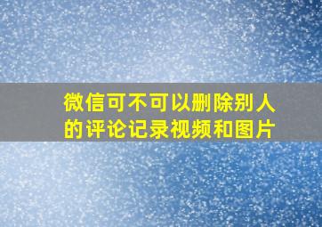 微信可不可以删除别人的评论记录视频和图片