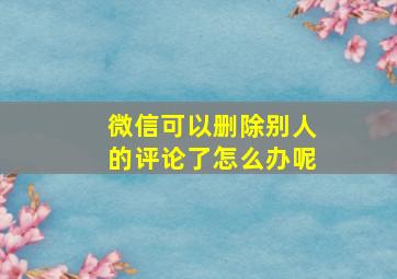 微信可以删除别人的评论了怎么办呢