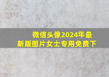 微信头像2024年最新版图片女士专用免费下