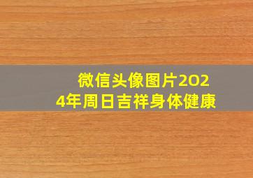 微信头像图片2O24年周日吉祥身体健康