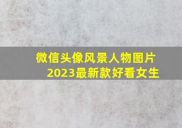 微信头像风景人物图片2023最新款好看女生