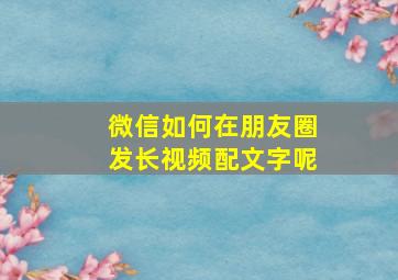 微信如何在朋友圈发长视频配文字呢