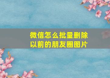 微信怎么批量删除以前的朋友圈图片