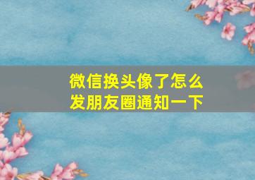 微信换头像了怎么发朋友圈通知一下