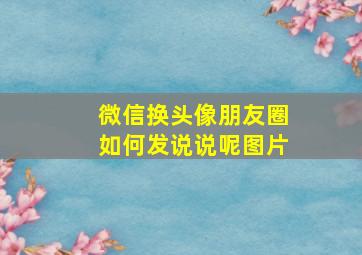 微信换头像朋友圈如何发说说呢图片