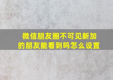 微信朋友圈不可见新加的朋友能看到吗怎么设置