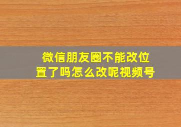 微信朋友圈不能改位置了吗怎么改呢视频号