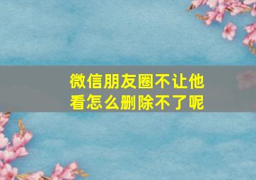 微信朋友圈不让他看怎么删除不了呢