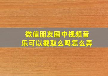 微信朋友圈中视频音乐可以截取么吗怎么弄