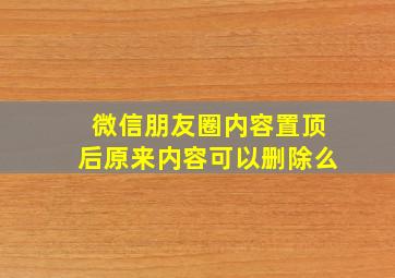 微信朋友圈内容置顶后原来内容可以删除么