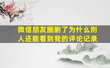 微信朋友圈删了为什么别人还能看到我的评论记录