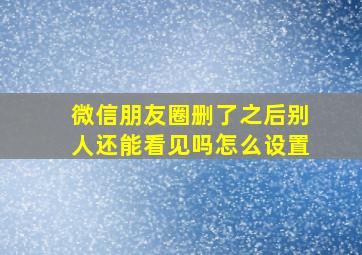 微信朋友圈删了之后别人还能看见吗怎么设置