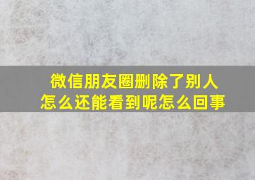 微信朋友圈删除了别人怎么还能看到呢怎么回事