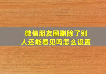 微信朋友圈删除了别人还能看见吗怎么设置