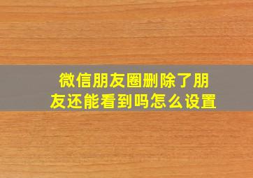 微信朋友圈删除了朋友还能看到吗怎么设置