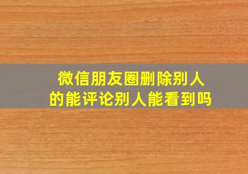 微信朋友圈删除别人的能评论别人能看到吗