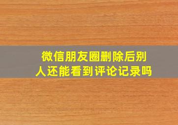 微信朋友圈删除后别人还能看到评论记录吗