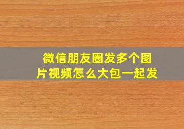 微信朋友圈发多个图片视频怎么大包一起发