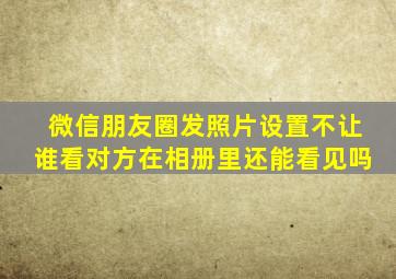 微信朋友圈发照片设置不让谁看对方在相册里还能看见吗