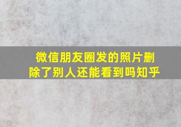 微信朋友圈发的照片删除了别人还能看到吗知乎