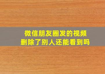 微信朋友圈发的视频删除了别人还能看到吗