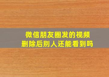 微信朋友圈发的视频删除后别人还能看到吗