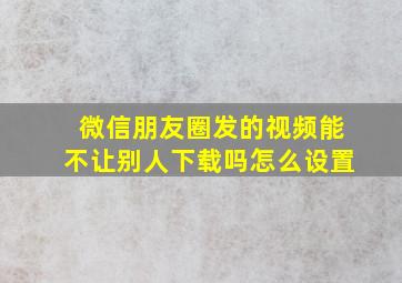 微信朋友圈发的视频能不让别人下载吗怎么设置