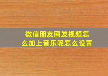 微信朋友圈发视频怎么加上音乐呢怎么设置