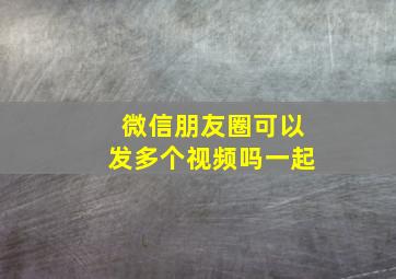 微信朋友圈可以发多个视频吗一起