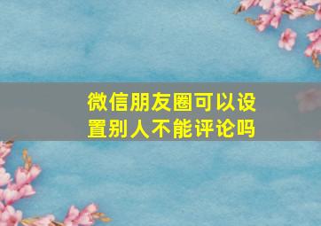 微信朋友圈可以设置别人不能评论吗