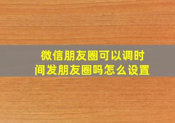 微信朋友圈可以调时间发朋友圈吗怎么设置