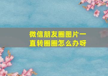 微信朋友圈图片一直转圈圈怎么办呀