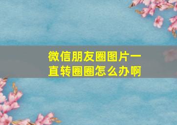 微信朋友圈图片一直转圈圈怎么办啊