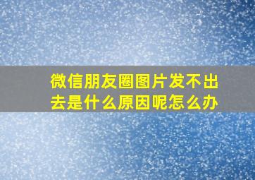 微信朋友圈图片发不出去是什么原因呢怎么办