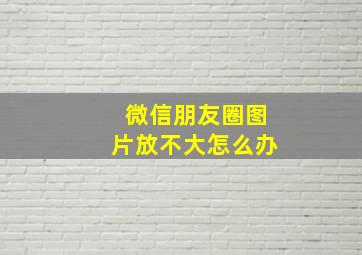 微信朋友圈图片放不大怎么办