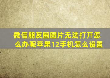 微信朋友圈图片无法打开怎么办呢苹果12手机怎么设置