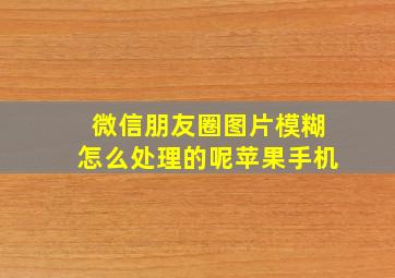 微信朋友圈图片模糊怎么处理的呢苹果手机