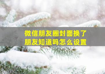 微信朋友圈封面换了朋友知道吗怎么设置