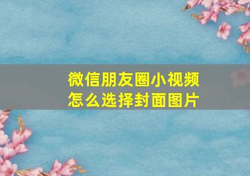 微信朋友圈小视频怎么选择封面图片