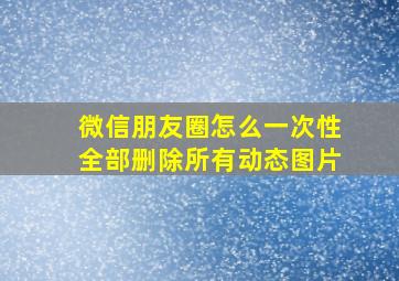 微信朋友圈怎么一次性全部删除所有动态图片