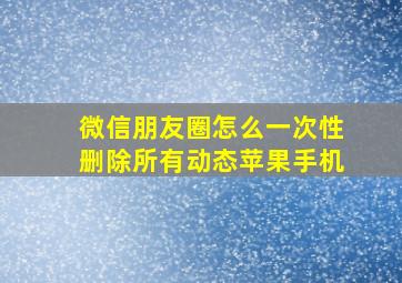 微信朋友圈怎么一次性删除所有动态苹果手机