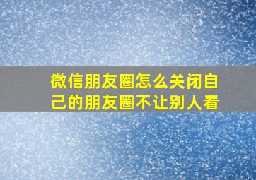 微信朋友圈怎么关闭自己的朋友圈不让别人看