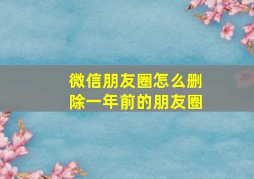 微信朋友圈怎么删除一年前的朋友圈