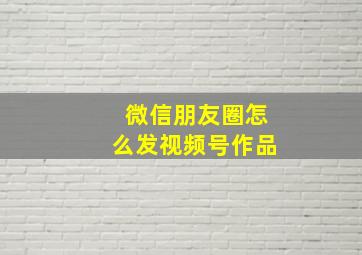 微信朋友圈怎么发视频号作品